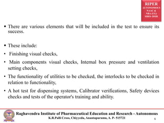 RIPER
AUTONOMOUS
NAAC &
NBA (UG)
SIRO- DSIR
Raghavendra Institute of Pharmaceutical Education and Research - Autonomous
K.R.Palli Cross, Chiyyedu, Anantapuramu, A. P- 515721 6
 There are various elements that will be included in the test to ensure its
success.
 These include:
• Finishing visual checks,
• Main components visual checks, Internal box pressure and ventilation
setting checks,
• The functionality of utilities to be checked, the interlocks to be checked in
relation to functionality,
• A hot test for dispensing systems, Calibrator verifications, Safety devices
checks and tests of the operator's training and ability.
 