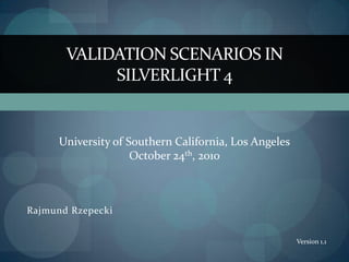 VALIDATION SCENARIOS IN
            SILVERLIGHT 4


     University of Southern California, Los Angeles
                    October 24th, 2010



Rajmund Rzepecki


                                                      Version 1.1
 