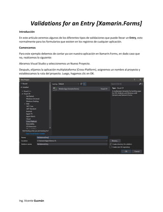 Ing. Vicente Guzmán
Validations for an Entry [Xamarin.Forms]
Introducción
En este artículo veremos algunos de los diferentes tipos de validaciones que puede llevar un Entry, esto
normalmente para los formularios que existen en los registros de cualquier aplicación.
Comencemos
Para este ejemplo debemos de contar ya con nuestra aplicación en Xamarin.Forms, en dado caso que
no, realicemos lo siguiente:
Abramos Visual Studio y seleccionemos un Nuevo Proyecto.
Después, elijamos la aplicación multiplataforma (Cross-Platform), asignemos un nombre al proyecto y
establezcamos la ruta del proyecto. Luego, hagamos clic en OK.
 