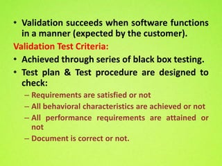 • Validation succeeds when software functions
  in a manner (expected by the customer).
Validation Test Criteria:
• Achieved through series of black box testing.
• Test plan & Test procedure are designed to
  check:
  – Requirements are satisfied or not
  – All behavioral characteristics are achieved or not
  – All performance requirements are attained or
    not
  – Document is correct or not.
 