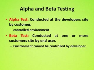Alpha and Beta Testing
• Alpha Test: Conducted at the developers site
  by customer.
  – controlled environment
• Beta Test: Conducted at one or more
  customers site by end user.
  – Environment cannot be controlled by developer.
 