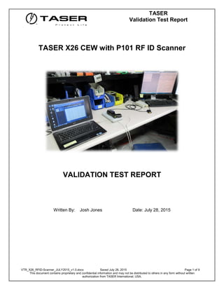 TASER
Validation Test Report
VTR_X26_RFID-Scanner_JULY2015_v1.0.docx Saved July 28, 2015 Page 1 of 9
This document contains proprietary and confidential information and may not be distributed to others in any form without written
authorization from TASER International, USA.
TASER X26 CEW with P101 RF ID Scanner
VALIDATION TEST REPORT
Written By: Josh Jones Date: July 28, 2015
 