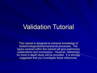 Validation Tutorial
This tutorial is designed to enhance knowledge of
biotechnological/pharmaceutical processes. The
topics covered within this tutorial will give preliminary
explanations and conclusions. However, references
for more in depth study will be provided. It is strongly
suggested that you investigate these references.
 