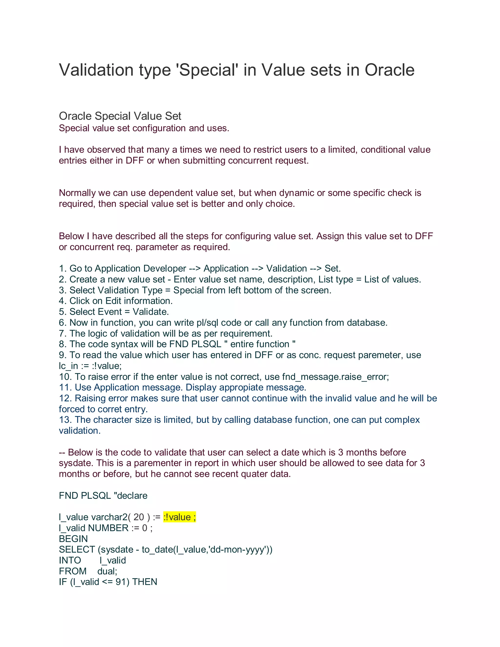 Validation type 'Special' in Value sets in Oracle Oracle Special Value Set Special value set configuration and uses. I have observed that many a times we need to restrict users to a limited, conditional value entries either in DFF or when submitting concurrent request. Normally we can use dependent value set, but when dynamic or some specific check is required, then special value set is better and only choice. Below I have described all the steps for configuring value set. Assign this value set to DFF or concurrent req. parameter as required. 1. Go to Application Developer --> Application --> Validation --> Set. 2. Create a new value set - Enter value set name, description, List type = List of values. 3. Select Validation Type = Special from left bottom of the screen. 4. Click on Edit information. 5. Select Event = Validate. 6. Now in function, you can write pl/sql code or call any function from database. 7. The logic of validation will be as per requirement. 8. The code syntax will be FND PLSQL " entire function " 9. To read the value which user has entered in DFF or as conc. request paremeter, use lc_in := :!value; 10. To raise error if the enter value is not correct, use fnd_message.raise_error; 11. Use Application message. Display appropiate message. 12. Raising error makes sure that user cannot continue with the invalid value and he will be forced to corret entry. 13. The character size is limited, but by calling database function, one can put complex validation. -- Below is the code to validate that user can select a date which is 3 months before sysdate. This is a parementer in report in which user should be allowed to see data for 3 months or before, but he cannot see recent quater data. FND PLSQL "declare l_value varchar2( 20 ) := :!value ; l_valid NUMBER := 0 ; BEGIN SELECT (sysdate - to_date(l_value,'dd-mon-yyyy')) INTO l_valid FROM dual; IF (l_valid <= 91) THEN 