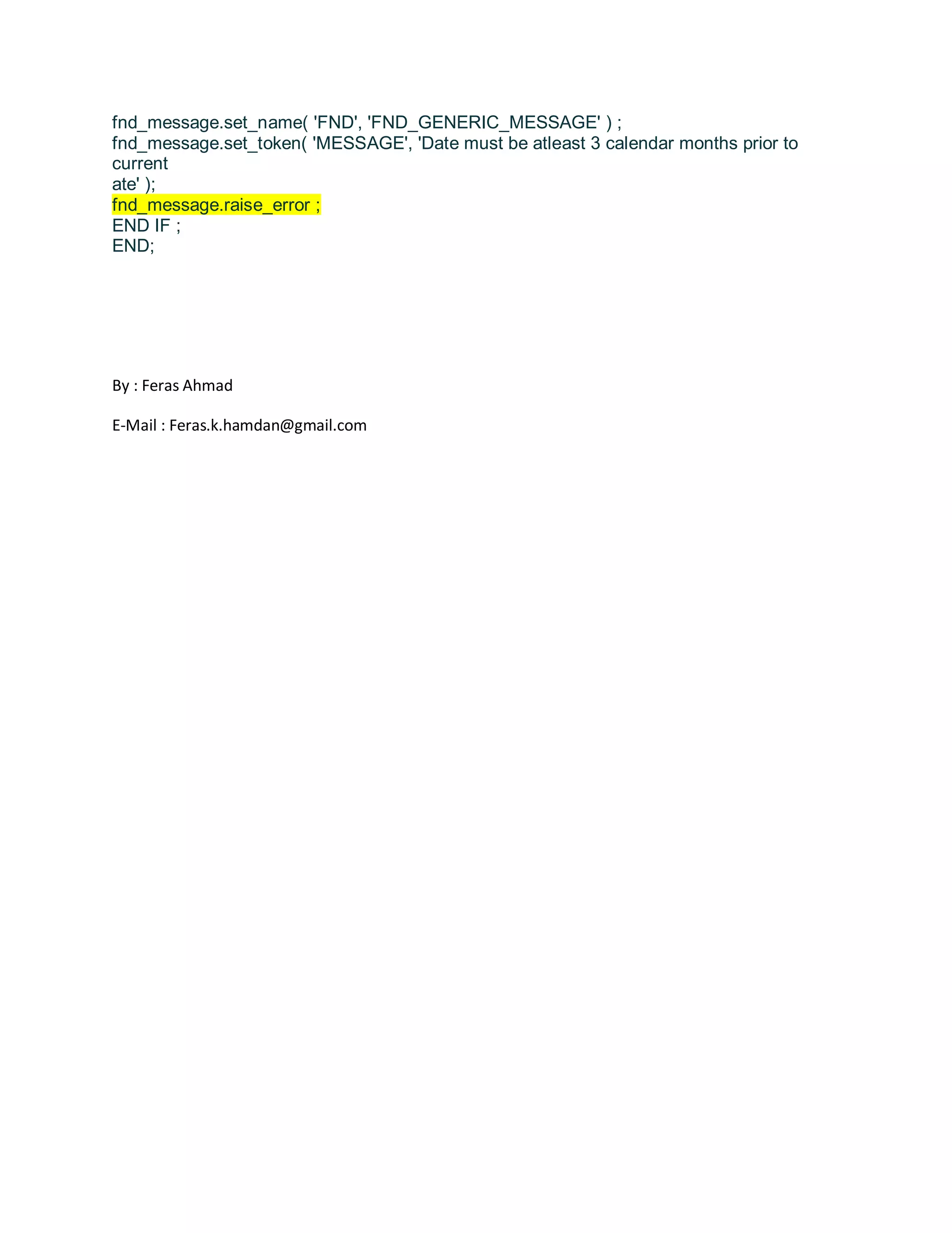 fnd_message.set_name( 'FND', 'FND_GENERIC_MESSAGE' ) ; fnd_message.set_token( 'MESSAGE', 'Date must be atleast 3 calendar months prior to current ate' ); fnd_message.raise_error ; END IF ; END; By : Feras Ahmad E-Mail : Feras.k.hamdan@gmail.com 