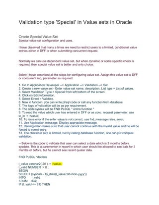 Validation type 'Special' in Value sets in Oracle
Oracle Special Value Set
Special value set configuration and uses.
I have observed that many a times we need to restrict users to a limited, conditional value
entries either in DFF or when submitting concurrent request.
Normally we can use dependent value set, but when dynamic or some specific check is
required, then special value set is better and only choice.
Below I have described all the steps for configuring value set. Assign this value set to DFF
or concurrent req. parameter as required.
1. Go to Application Developer --> Application --> Validation --> Set.
2. Create a new value set - Enter value set name, description, List type = List of values.
3. Select Validation Type = Special from left bottom of the screen.
4. Click on Edit information.
5. Select Event = Validate.
6. Now in function, you can write pl/sql code or call any function from database.
7. The logic of validation will be as per requirement.
8. The code syntax will be FND PLSQL " entire function "
9. To read the value which user has entered in DFF or as conc. request paremeter, use
lc_in := :!value;
10. To raise error if the enter value is not correct, use fnd_message.raise_error;
11. Use Application message. Display appropiate message.
12. Raising error makes sure that user cannot continue with the invalid value and he will be
forced to corret entry.
13. The character size is limited, but by calling database function, one can put complex
validation.
-- Below is the code to validate that user can select a date which is 3 months before
sysdate. This is a parementer in report in which user should be allowed to see data for 3
months or before, but he cannot see recent quater data.
FND PLSQL "declare
l_value varchar2( 20 ) := :!value ;
l_valid NUMBER := 0 ;
BEGIN
SELECT (sysdate - to_date(l_value,'dd-mon-yyyy'))
INTO l_valid
FROM dual;
IF (l_valid <= 91) THEN
 