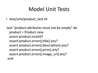 Model Unit Tests
• test/unit/product_test.rb
test "product attributes must not be empty" do
product = Product.new
assert product.invalid?
assert product.errors[:title].any?
assert product.errors[:description].any?
assert product.errors[:price].any?
assert product.errors[:image_url].any?
end
 
