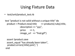 Using Fixture Data
• test/unit/product_test.rb
test "product is not valid without a unique title" do
product = Product.new(:title => products(:ruby).title,
:description => "yyy",
:price => 1,
:image_url => "fred.gif")
assert !product.save
assert_equal "has already been taken",
product.errors[:title].join('; ')
end
 