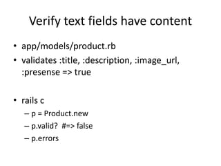 Verify text fields have content
• app/models/product.rb
• validates :title, :description, :image_url,
:presense => true
• rails c
– p = Product.new
– p.valid? #=> false
– p.errors
 