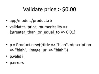 Validate price > $0.00
• app/models/product.rb
• validates :price, :numericality =>
{:greater_than_or_equal_to => 0.01}
• p = Product.new({:title => "blah", :description
=> "blah", :image_url => "blah"})
• p.valid?
• p.errors
 