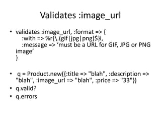 Validates :image_url
• validates :image_url, :format => {
:with => %r{.(gif|jpg|png)$}i,
:message => ‘must be a URL for GIF, JPG or PNG
image’
}
• q = Product.new({:title => "blah", :description =>
"blah", :image_url => "blah", :price => "33"})
• q.valid?
• q.errors
 