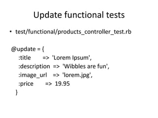 Update functional tests
• test/functional/products_controller_test.rb
@update = {
:title => 'Lorem Ipsum',
:description => 'Wibbles are fun',
:image_url => 'lorem.jpg',
:price => 19.95
}
 