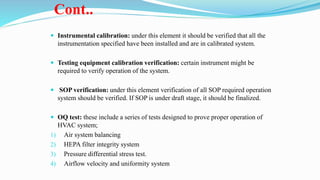 Cont..
 Instrumental calibration: under this element it should be verified that all the
instrumentation specified have been installed and are in calibrated system.
 Testing equipment calibration verification: certain instrument might be
required to verify operation of the system.
 SOP verification: under this element verification of all SOP required operation
system should be verified. If SOP is under draft stage, it should be finalized.
 OQ test: these include a series of tests designed to prove proper operation of
HVAC system;
1) Air system balancing
2) HEPA filter integrity system
3) Pressure differential stress test.
4) Airflow velocity and uniformity system
 