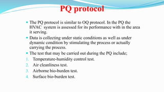 PQ protocol
 The PQ protocol is similar to OQ protocol. In the PQ the
HVAC system is assessed for its performance with in the area
it serving.
 Data is collecting under static conditions as well as under
dynamic condition by stimulating the process or actually
carrying the process.
 The test that may be carried out during the PQ include;
1. Temperature-humidity control test.
2. Air cleanliness test.
3. Airborne bio-burden test.
4. Surface bio-burden test.
 