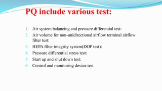 PQ include various test:
1. Air system balancing and pressure differential test:
2. Air volume for non-unidirectional airflow terminal airflow
filter test:
3. HEPA filter integrity system(DOP test):
4. Pressure differential stress test:
5. Start up and shut down test:
6. Control and monitoring device test
 