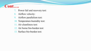 Cont….
7. Power fail and recovery test:
8. Airflow velocity:
9. Airflow parallelism test:
10. Temperature-humidity test:
11. Air cleanliness test:
12. Air borne bio-burden test:
13. Surface bio-burden test:
 