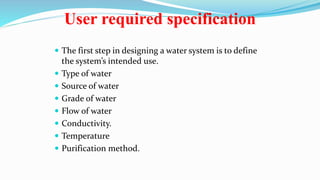User required specification
 The first step in designing a water system is to define
the system’s intended use.
 Type of water
 Source of water
 Grade of water
 Flow of water
 Conductivity.
 Temperature
 Purification method.
 