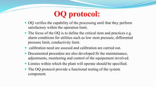 OQ protocol:
 OQ verifies the capability of the processing until that they perform
satisfactory within the operation limit.
 The focus of the OQ is to define the critical item and practices e.g.
alarm conditions for utilities such as low stem pressure, differential
pressure limit, conductivity limit.
 calibration need are assesed and calibration are carried out.
 Documented procedure are also developed fir the maintainance,
adjustments, monitoring and control of the equipement involved.
 Limites within which the plant will operate should be specified.
 The OQ protocol provide a functional testing of the system
component.
 