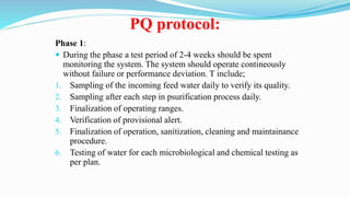 PQ protocol:
Phase 1:
 During the phase a test period of 2-4 weeks should be spent
monitoring the system. The system should operate contineously
without failure or performance deviation. T include;
1. Sampling of the incoming feed water daily to verify its quality.
2. Sampling after each step in psurification process daily.
3. Finalization of operating ranges.
4. Verification of provisional alert.
5. Finalization of operation, sanitization, cleaning and maintainance
procedure.
6. Testing of water for each microbiological and chemical testing as
per plan.
 