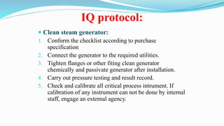 IQ protocol:
 Clean steam generator:
1. Conform the checklist according to purchase
specification
2. Connect the generator to the required utilities.
3. Tighten flanges or other fiting clean generator
chemically and passivate generator after installation.
4. Carry out pressure testing and result record.
5. Check and calibrate all critical process intrument. If
calibration of any instrument can not be done by internal
staff, engage an external agency.
 
