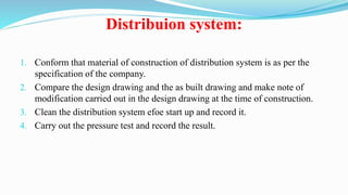 Distribuion system:
1. Conform that material of construction of distribution system is as per the
specification of the company.
2. Compare the design drawing and the as built drawing and make note of
modification carried out in the design drawing at the time of construction.
3. Clean the distribution system efoe start up and record it.
4. Carry out the pressure test and record the result.
 