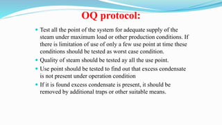 OQ protocol:
 Test all the point of the system for adequate supply of the
steam under maximum load or other production conditions. If
there is limitation of use of only a few use point at time these
conditions should be tested as worst case condition.
 Quality of steam should be tested ay all the use point.
 Use point should be tested to find out that excess condensate
is not present under operation condition
 If it is found excess condensate is present, it should be
removed by additional traps or other suitable means.
 