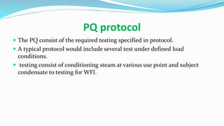 PQ protocol
 The PQ consist of the required testing specified in protocol.
 A typical protocol would include several test under defined load
conditions.
 testing consist of conditioning steam at various use point and subject
condensate to testing for WFI.
 