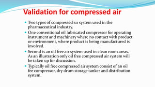 Validation for compressed air
 Two types of compressed sir system used in the
pharmaceutical industry.
 One conventional oil lubricated compressor for operating
instrument and machinery where no contact with product
or environment, where product is being manufactured is
involved.
 Second is an oil free air system used in clean room areas.
As an illustration only oil free compressed air system will
be taken up for discussion.
 Typically oil free compressed air system consist of an oil
fee compressor, dry drum storage tanker and distribution
system.
 