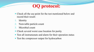 OQ protocol:
 Check all the use point for the test mentioned below and
record their result:
1. Identity
2. Nonviable particle count
3. Microbial count
 Check several worst case location for purity
 Test all instrumenats and alarm for their operation status
 Test the compressor output for hydrocarbon
 