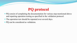 PQ protocol
 PQ consist of completing the documentation for various step mentioned above
and repairing operation testing as specified in the validation protocol.
 The operation test should be repeated over several days.
 PQ can be considered as validation.
 