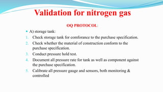 Validation for nitrogen gas
OQ PROTOCOL:
 A) storage tank:
1. Check storage tank for comforance to the purchase specification.
2. Check whether the material of construction conform to the
purchase specification.
3. Conduct pressure hold test.
4. Document all pressure rate for tank as well as component against
the purchase specification.
5. Calibrate all pressure gauge and sensors, both monitoring &
controlled
 
