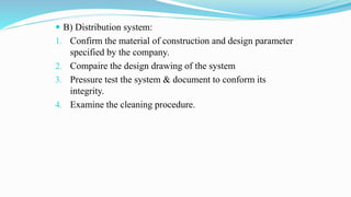  B) Distribution system:
1. Confirm the material of construction and design parameter
specified by the company.
2. Compaire the design drawing of the system
3. Pressure test the system & document to conform its
integrity.
4. Examine the cleaning procedure.
 