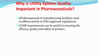 Why is Utility System Quality
Important in Pharmaceuticals?
 All pharmaceutical manufacturing facilities need
to adhere strictly to FDA-approved regulations.
 CGMP requirements can be useful in ensuring the
efficacy, quality and safety of product,
 