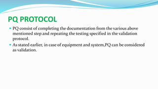 PQ PROTOCOL
 PQ consist of completing the documentation from the various above
mentioned step and repeating the testing specified in the validation
protocol.
 As stated earlier, in case of equipment and system,PQ can be considered
as validation.
 