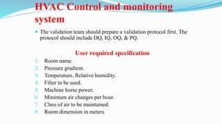 HVAC Control and monitoring
system
 The validation team should prepare a validation protocol first. The
protocol should include DQ, IQ, OQ, & PQ.
User required specification
1. Room name.
2. Pressure gradient.
3. Temperature, Relative humidity.
4. Filter to be used.
5. Machine horse power.
6. Minimum air changes per hour.
7. Class of air to be maintained.
8. Room dimension in meters
 