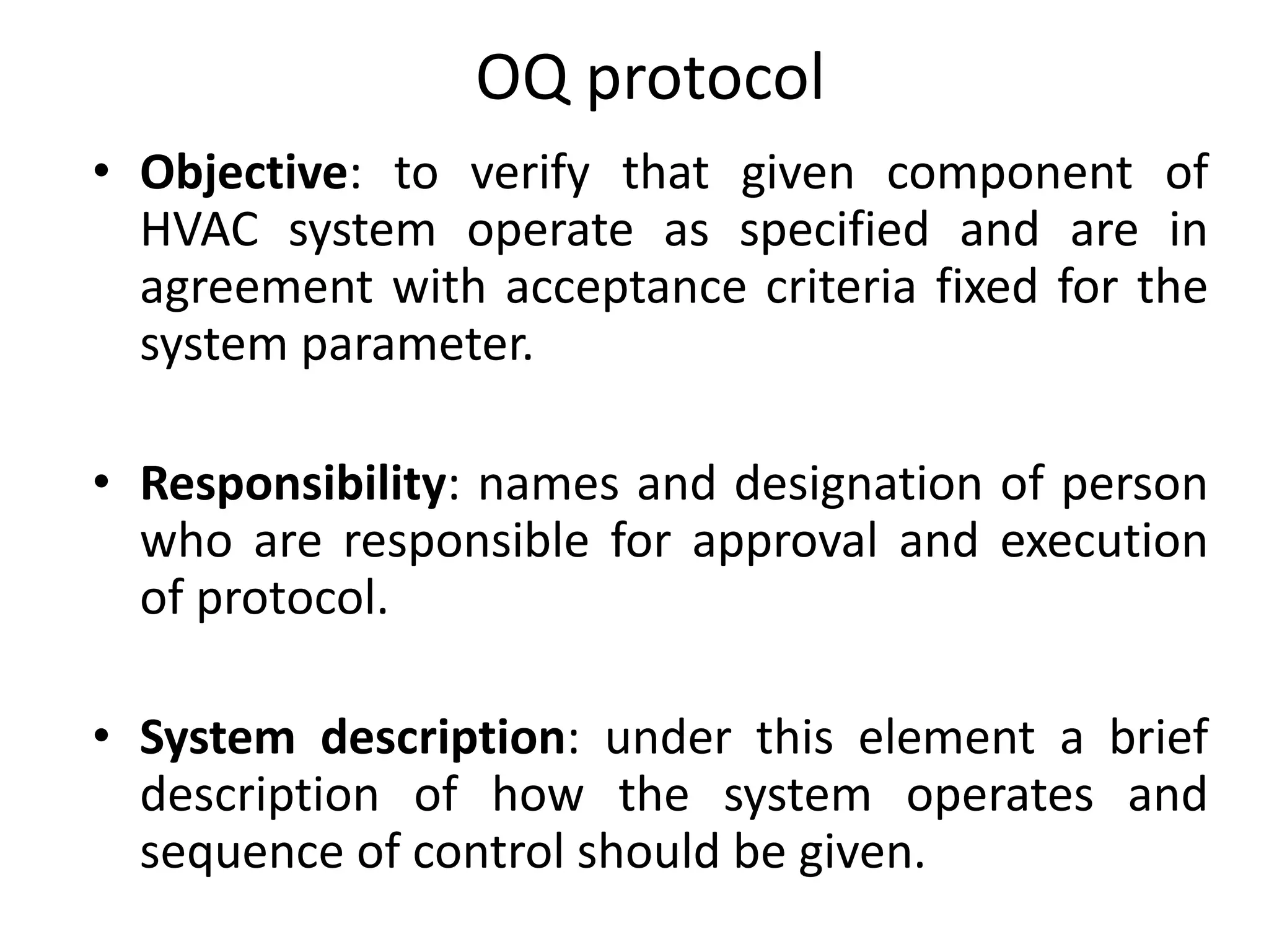 OQ protocol
• Objective: to verify that given component of
HVAC system operate as specified and are in
agreement with acceptance criteria fixed for the
system parameter.
• Responsibility: names and designation of person
who are responsible for approval and execution
of protocol.
• System description: under this element a brief
description of how the system operates and
sequence of control should be given.
 