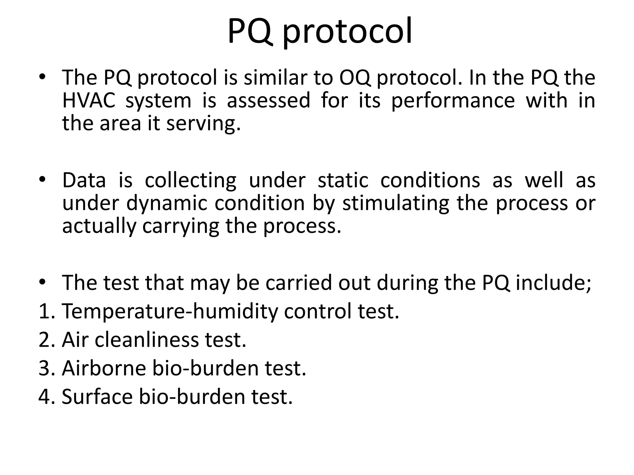 PQ protocol
• The PQ protocol is similar to OQ protocol. In the PQ the
HVAC system is assessed for its performance with in
the area it serving.
• Data is collecting under static conditions as well as
under dynamic condition by stimulating the process or
actually carrying the process.
• The test that may be carried out during the PQ include;
1. Temperature-humidity control test.
2. Air cleanliness test.
3. Airborne bio-burden test.
4. Surface bio-burden test.
 