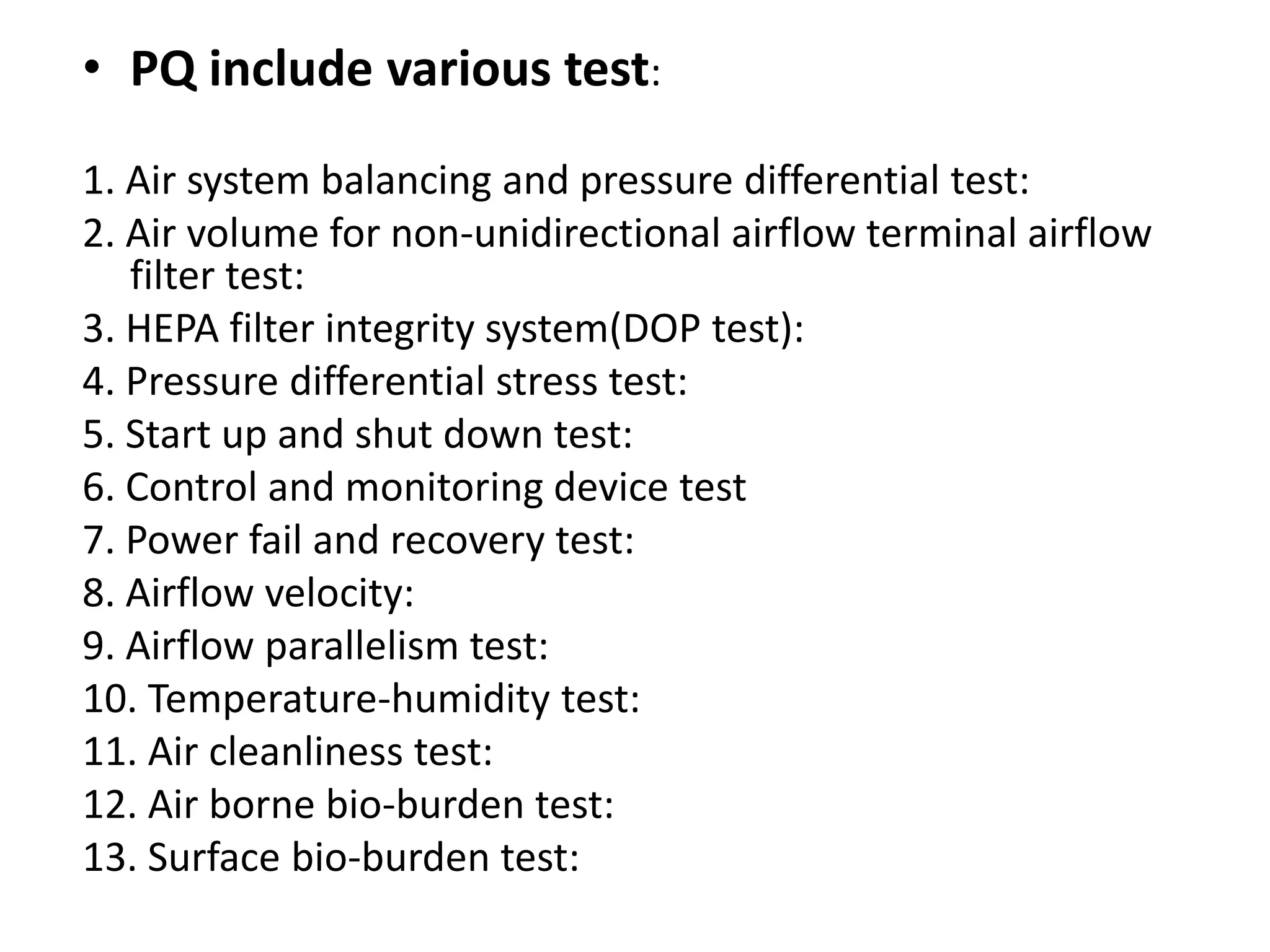 • PQ include various test:
1. Air system balancing and pressure differential test:
2. Air volume for non-unidirectional airflow terminal airflow
filter test:
3. HEPA filter integrity system(DOP test):
4. Pressure differential stress test:
5. Start up and shut down test:
6. Control and monitoring device test
7. Power fail and recovery test:
8. Airflow velocity:
9. Airflow parallelism test:
10. Temperature-humidity test:
11. Air cleanliness test:
12. Air borne bio-burden test:
13. Surface bio-burden test:
 