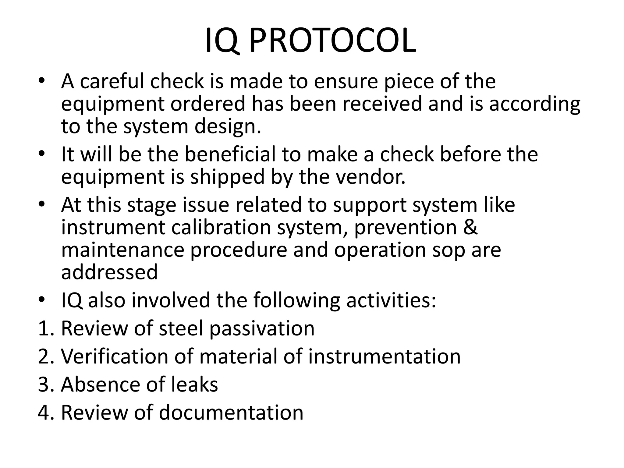 IQ PROTOCOL
• A careful check is made to ensure piece of the
equipment ordered has been received and is according
to the system design.
• It will be the beneficial to make a check before the
equipment is shipped by the vendor.
• At this stage issue related to support system like
instrument calibration system, prevention &
maintenance procedure and operation sop are
addressed
• IQ also involved the following activities:
1. Review of steel passivation
2. Verification of material of instrumentation
3. Absence of leaks
4. Review of documentation
 