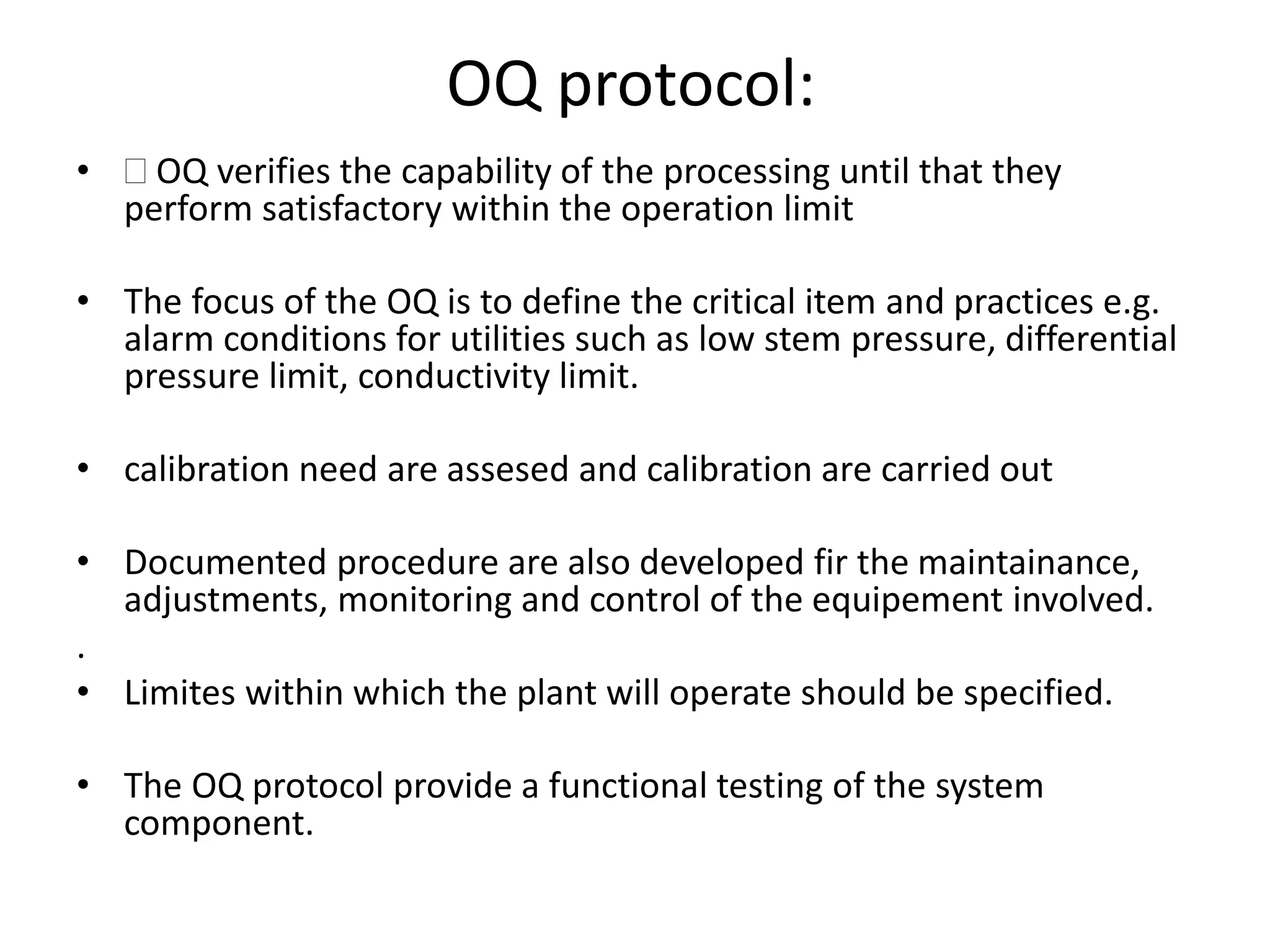 OQ protocol:
•  OQ verifies the capability of the processing until that they
perform satisfactory within the operation limit
• The focus of the OQ is to define the critical item and practices e.g.
alarm conditions for utilities such as low stem pressure, differential
pressure limit, conductivity limit.
• calibration need are assesed and calibration are carried out
• Documented procedure are also developed fir the maintainance,
adjustments, monitoring and control of the equipement involved.
.
• Limites within which the plant will operate should be specified.
• The OQ protocol provide a functional testing of the system
component.
 