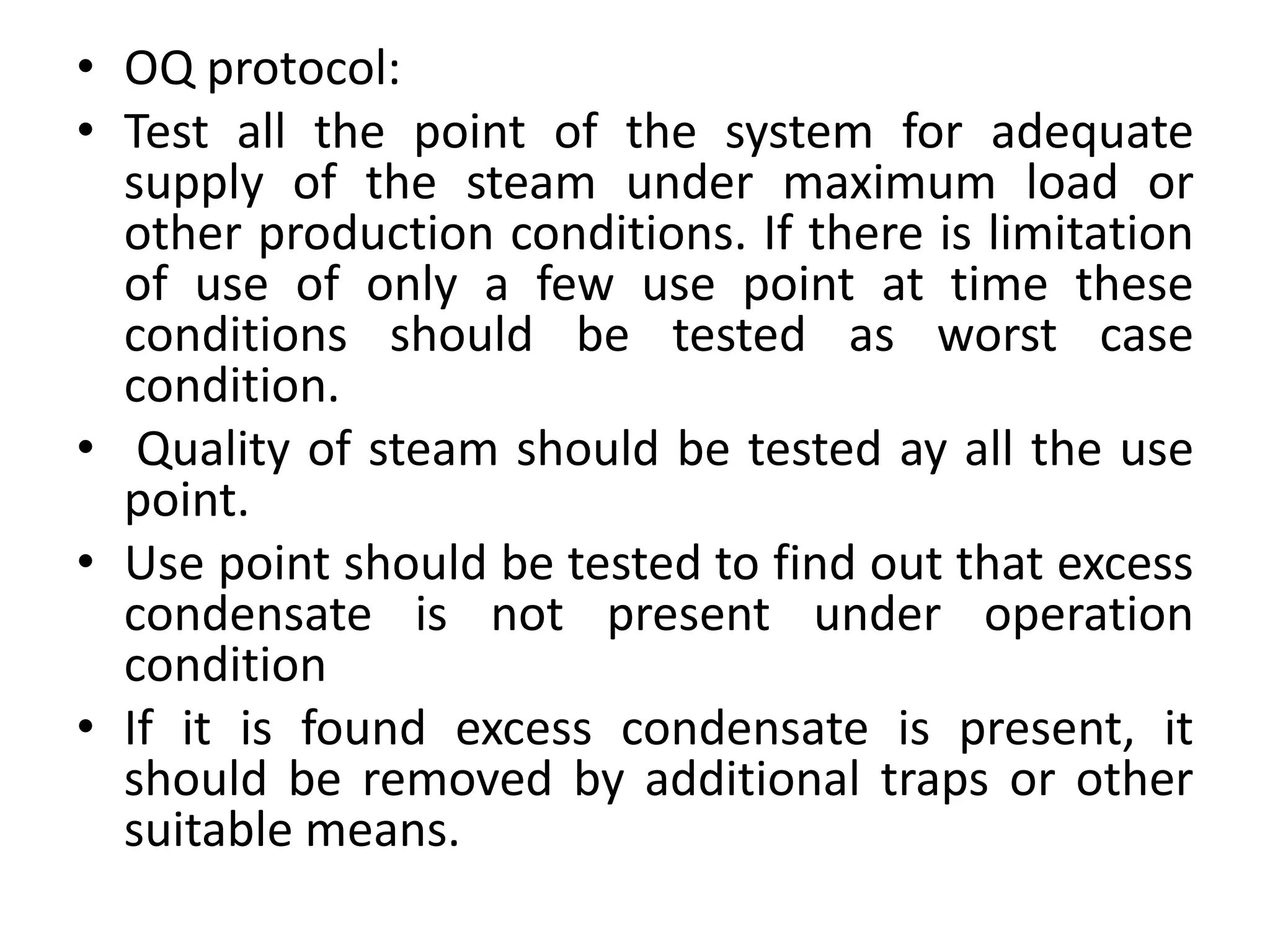 • OQ protocol:
• Test all the point of the system for adequate
supply of the steam under maximum load or
other production conditions. If there is limitation
of use of only a few use point at time these
conditions should be tested as worst case
condition.
• Quality of steam should be tested ay all the use
point.
• Use point should be tested to find out that excess
condensate is not present under operation
condition
• If it is found excess condensate is present, it
should be removed by additional traps or other
suitable means.
 