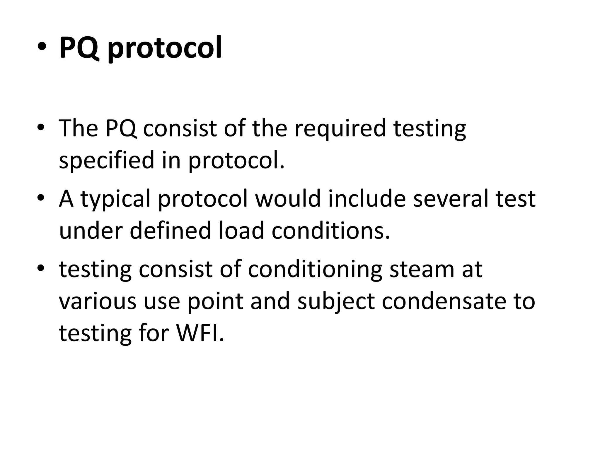 • PQ protocol
• The PQ consist of the required testing
specified in protocol.
• A typical protocol would include several test
under defined load conditions.
• testing consist of conditioning steam at
various use point and subject condensate to
testing for WFI.
 
