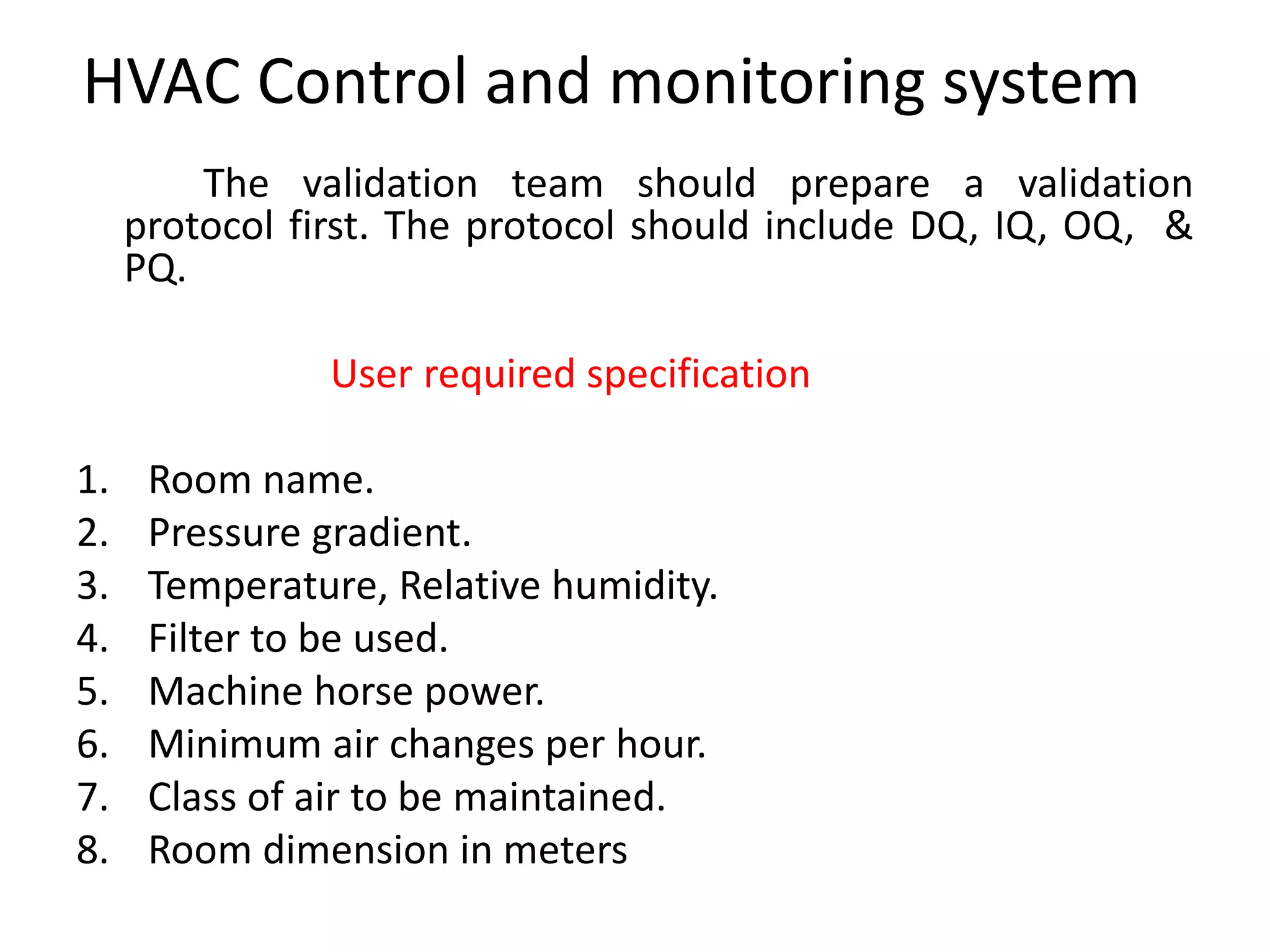 HVAC Control and monitoring system
The validation team should prepare a validation
protocol first. The protocol should include DQ, IQ, OQ, &
PQ.
User required specification
1. Room name.
2. Pressure gradient.
3. Temperature, Relative humidity.
4. Filter to be used.
5. Machine horse power.
6. Minimum air changes per hour.
7. Class of air to be maintained.
8. Room dimension in meters
 