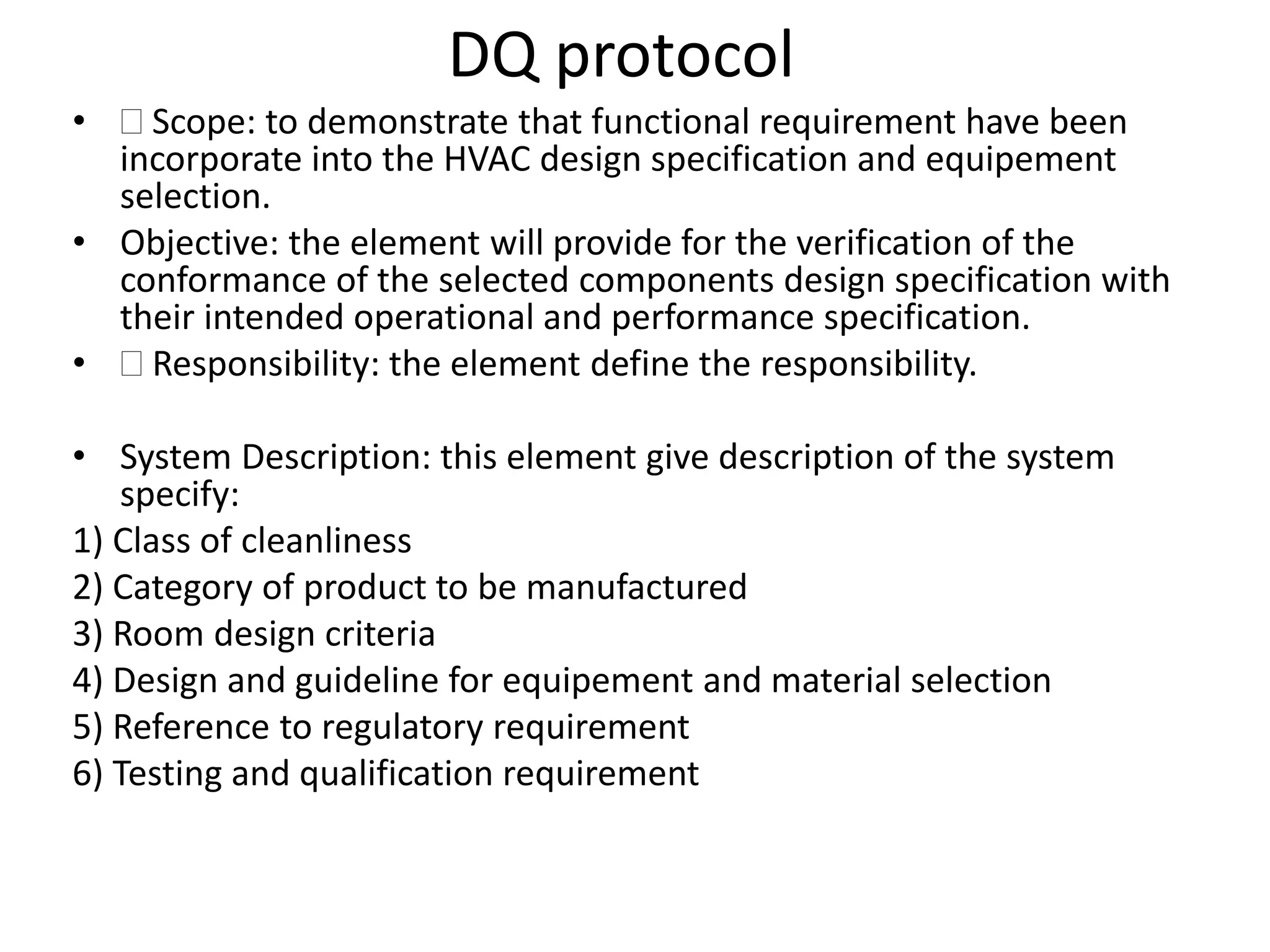 DQ protocol
•  Scope: to demonstrate that functional requirement have been
incorporate into the HVAC design specification and equipement
selection.
• Objective: the element will provide for the verification of the
conformance of the selected components design specification with
their intended operational and performance specification.
•  Responsibility: the element define the responsibility.
• System Description: this element give description of the system
specify:
1) Class of cleanliness
2) Category of product to be manufactured
3) Room design criteria
4) Design and guideline for equipement and material selection
5) Reference to regulatory requirement
6) Testing and qualification requirement
 