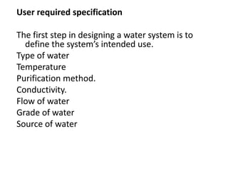User required specification
The first step in designing a water system is to
define the system’s intended use.
Type of water
Temperature
Purification method.
Conductivity.
Flow of water
Grade of water
Source of water
 