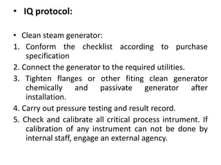 • IQ protocol:
• Clean steam generator:
1. Conform the checklist according to purchase
specification
2. Connect the generator to the required utilities.
3. Tighten flanges or other fiting clean generator
chemically and passivate generator after
installation.
4. Carry out pressure testing and result record.
5. Check and calibrate all critical process intrument. If
calibration of any instrument can not be done by
internal staff, engage an external agency.
 
