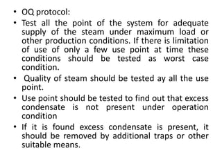 • OQ protocol:
• Test all the point of the system for adequate
supply of the steam under maximum load or
other production conditions. If there is limitation
of use of only a few use point at time these
conditions should be tested as worst case
condition.
• Quality of steam should be tested ay all the use
point.
• Use point should be tested to find out that excess
condensate is not present under operation
condition
• If it is found excess condensate is present, it
should be removed by additional traps or other
suitable means.
 