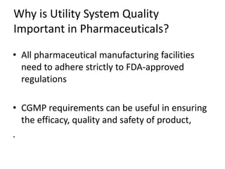 Why is Utility System Quality
Important in Pharmaceuticals?
• All pharmaceutical manufacturing facilities
need to adhere strictly to FDA-approved
regulations
• CGMP requirements can be useful in ensuring
the efficacy, quality and safety of product,
.
 