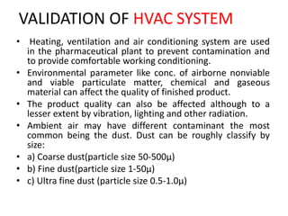 VALIDATION OF HVAC SYSTEM
• Heating, ventilation and air conditioning system are used
in the pharmaceutical plant to prevent contamination and
to provide comfortable working conditioning.
• Environmental parameter like conc. of airborne nonviable
and viable particulate matter, chemical and gaseous
material can affect the quality of finished product.
• The product quality can also be affected although to a
lesser extent by vibration, lighting and other radiation.
• Ambient air may have different contaminant the most
common being the dust. Dust can be roughly classify by
size:
• a) Coarse dust(particle size 50-500µ)
• b) Fine dust(particle size 1-50µ)
• c) Ultra fine dust (particle size 0.5-1.0µ)
 