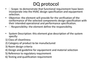 DQ protocol
•  Scope: to demonstrate that functional requirement have been
incorporate into the HVAC design specification and equipement
selection.
• Objective: the element will provide for the verification of the
conformance of the selected components design specification with
their intended operational and performance specification.
•  Responsibility: the element define the responsibility.
• System Description: this element give description of the system
specify:
1) Class of cleanliness
2) Category of product to be manufactured
3) Room design criteria
4) Design and guideline for equipement and material selection
5) Reference to regulatory requirement
6) Testing and qualification requirement
 